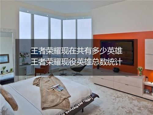 王者荣耀现在共有多少英雄　王者荣耀现役英雄总数统计
