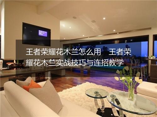 王者荣耀花木兰怎么用　王者荣耀花木兰实战技巧与连招教学