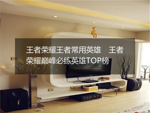 王者荣耀王者常用英雄　王者荣耀巅峰必练英雄TOP榜
